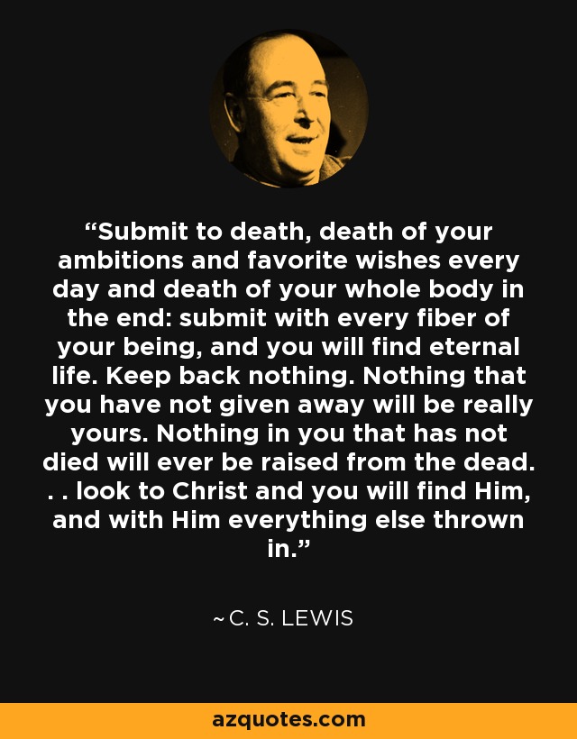 Submit to death, death of your ambitions and favorite wishes every day and death of your whole body in the end: submit with every fiber of your being, and you will find eternal life. Keep back nothing. Nothing that you have not given away will be really yours. Nothing in you that has not died will ever be raised from the dead. . . look to Christ and you will find Him, and with Him everything else thrown in. - C. S. Lewis
