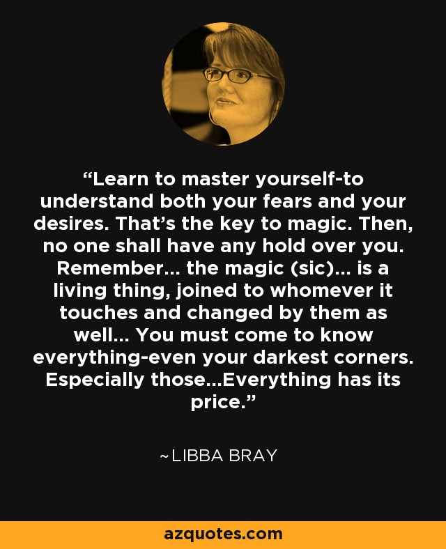 Learn to master yourself-to understand both your fears and your desires. That's the key to magic. Then, no one shall have any hold over you. Remember... the magic (sic)... is a living thing, joined to whomever it touches and changed by them as well... You must come to know everything-even your darkest corners. Especially those...Everything has its price. - Libba Bray