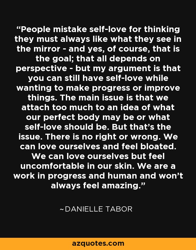 People mistake self-love for thinking they must always like what they see in the mirror - and yes, of course, that is the goal; that all depends on perspective - but my argument is that you can still have self-love while wanting to make progress or improve things. The main issue is that we attach too much to an idea of what our perfect body may be or what self-love should be. But that's the issue. There is no right or wrong. We can love ourselves and feel bloated. We can love ourselves but feel uncomfortable in our skin. We are a work in progress and human and won't always feel amazing. - Danielle Tabor