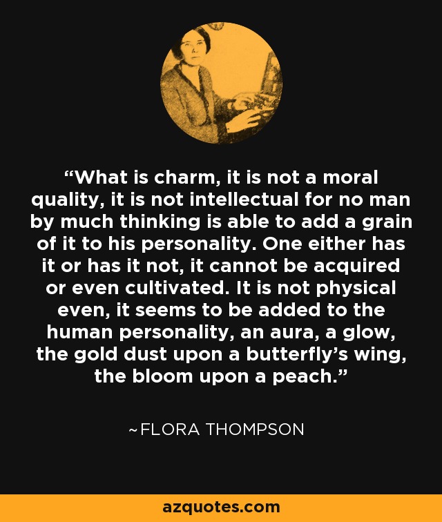 What is charm, it is not a moral quality, it is not intellectual for no man by much thinking is able to add a grain of it to his personality. One either has it or has it not, it cannot be acquired or even cultivated. It is not physical even, it seems to be added to the human personality, an aura, a glow, the gold dust upon a butterfly's wing, the bloom upon a peach. - Flora Thompson