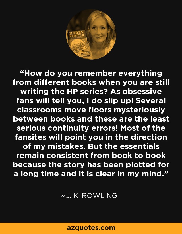 How do you remember everything from different books when you are still writing the HP series? As obsessive fans will tell you, I do slip up! Several classrooms move floors mysteriously between books and these are the least serious continuity errors! Most of the fansites will point you in the direction of my mistakes. But the essentials remain consistent from book to book because the story has been plotted for a long time and it is clear in my mind. - J. K. Rowling