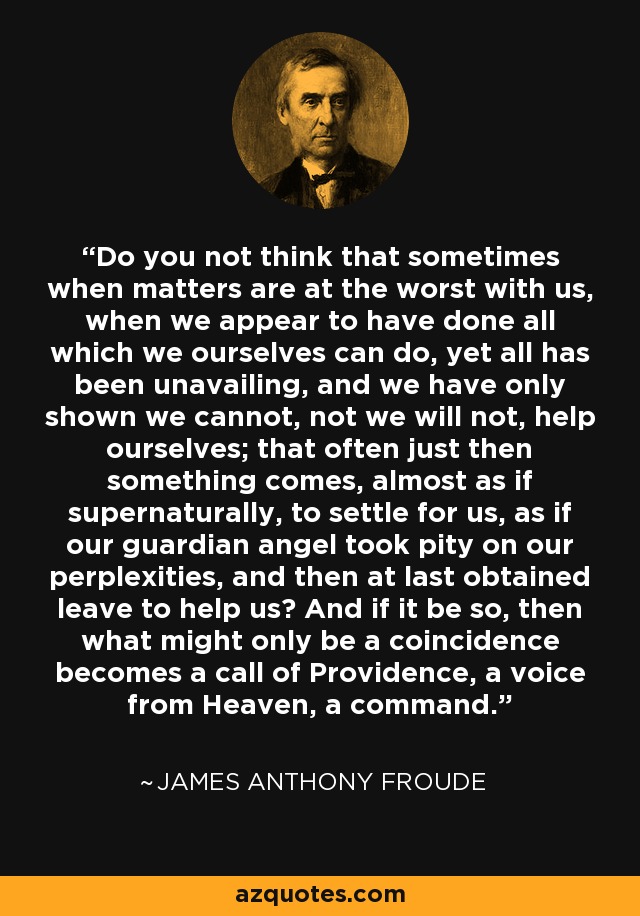 Do you not think that sometimes when matters are at the worst with us, when we appear to have done all which we ourselves can do, yet all has been unavailing, and we have only shown we cannot, not we will not, help ourselves; that often just then something comes, almost as if supernaturally, to settle for us, as if our guardian angel took pity on our perplexities, and then at last obtained leave to help us? And if it be so, then what might only be a coincidence becomes a call of Providence, a voice from Heaven, a command. - James Anthony Froude