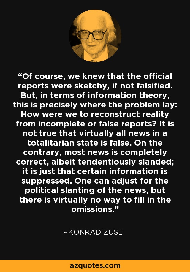 Of course, we knew that the official reports were sketchy, if not falsified. But, in terms of information theory, this is precisely where the problem lay: How were we to reconstruct reality from incomplete or false reports? It is not true that virtually all news in a totalitarian state is false. On the contrary, most news is completely correct, albeit tendentiously slanded; it is just that certain information is suppressed. One can adjust for the political slanting of the news, but there is virtually no way to fill in the omissions. - Konrad Zuse