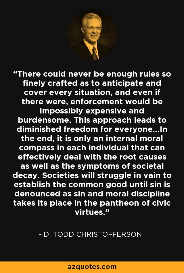 There could never be enough rules so finely crafted as to anticipate and cover every situation, and even if there were, enforcement would be impossibly expensive and burdensome. This approach leads to diminished freedom for everyone...In the end, it is only an internal moral compass in each individual that can effectively deal with the root causes as well as the symptoms of societal decay. Societies will struggle in vain to establish the common good until sin is denounced as sin and moral discipline takes its place in the pantheon of civic virtues. - D. Todd Christofferson