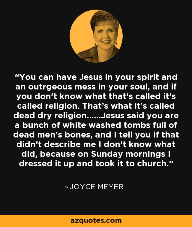 You can have Jesus in your spirit and an outrgeous mess in your soul, and if you don't know what that's called it's called religion. That's what it's called dead dry religion......Jesus said you are a bunch of white washed tombs full of dead men's bones, and I tell you if that didn't describe me I don't know what did, because on Sunday mornings I dressed it up and took it to church. - Joyce Meyer