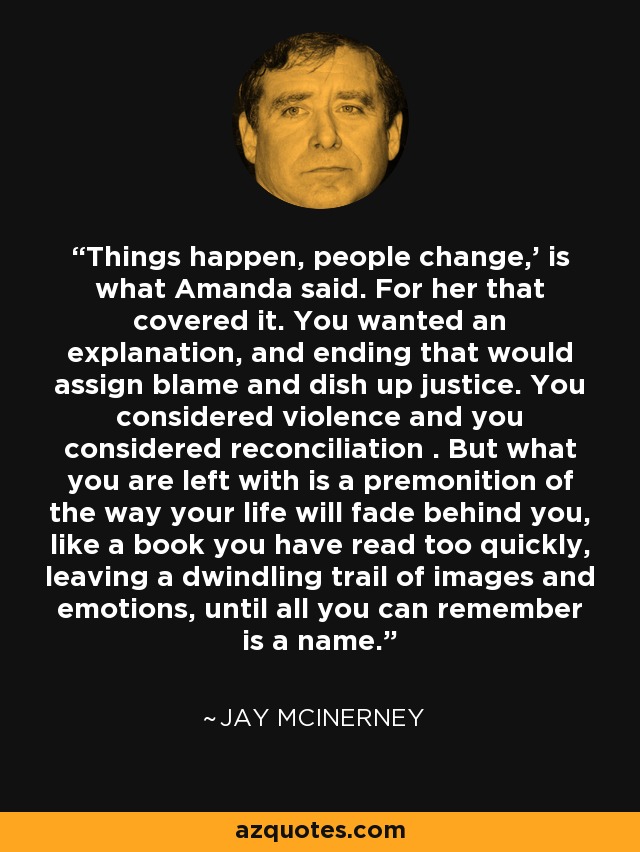 Things happen, people change,' is what Amanda said. For her that covered it. You wanted an explanation, and ending that would assign blame and dish up justice. You considered violence and you considered reconciliation . But what you are left with is a premonition of the way your life will fade behind you, like a book you have read too quickly, leaving a dwindling trail of images and emotions, until all you can remember is a name. - Jay McInerney