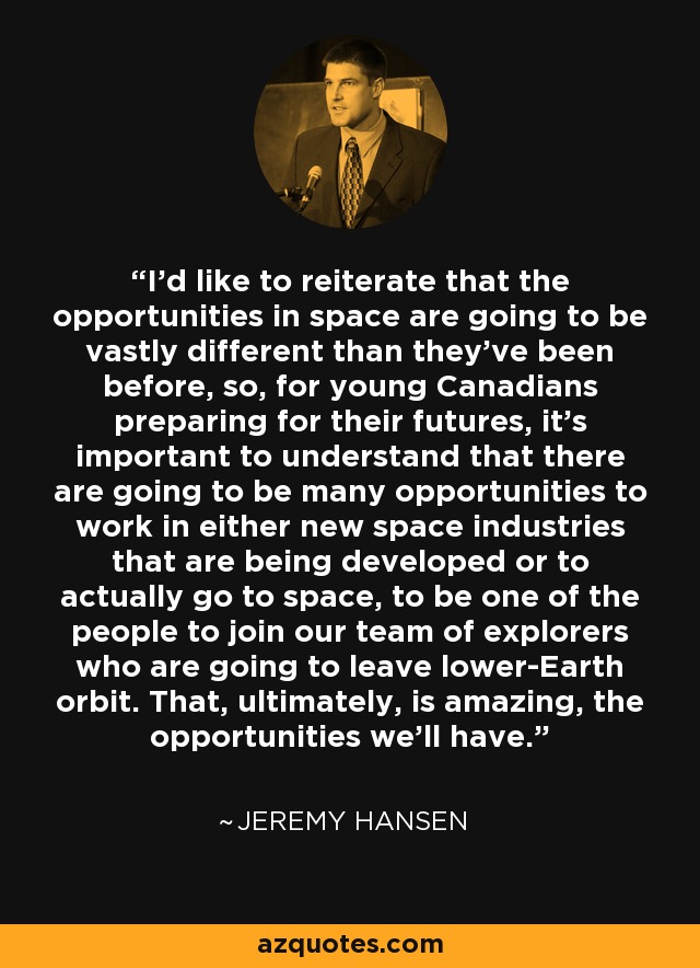 I'd like to reiterate that the opportunities in space are going to be vastly different than they've been before, so, for young Canadians preparing for their futures, it's important to understand that there are going to be many opportunities to work in either new space industries that are being developed or to actually go to space, to be one of the people to join our team of explorers who are going to leave lower-Earth orbit. That, ultimately, is amazing, the opportunities we'll have. - Jeremy Hansen