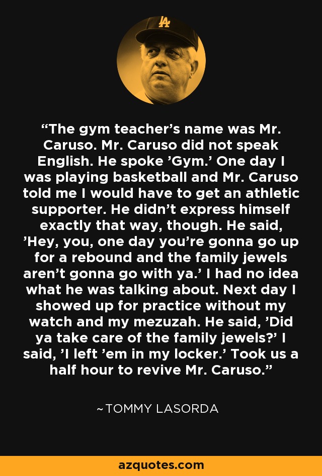 The gym teacher's name was Mr. Caruso. Mr. Caruso did not speak English. He spoke 'Gym.' One day I was playing basketball and Mr. Caruso told me I would have to get an athletic supporter. He didn't express himself exactly that way, though. He said, 'Hey, you, one day you're gonna go up for a rebound and the family jewels aren't gonna go with ya.' I had no idea what he was talking about. Next day I showed up for practice without my watch and my mezuzah. He said, 'Did ya take care of the family jewels?' I said, 'I left 'em in my locker.' Took us a half hour to revive Mr. Caruso. - Tommy Lasorda