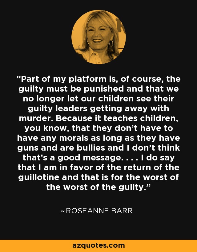 Part of my platform is, of course, the guilty must be punished and that we no longer let our children see their guilty leaders getting away with murder. Because it teaches children, you know, that they don’t have to have any morals as long as they have guns and are bullies and I don’t think that's a good message. . . . I do say that I am in favor of the return of the guillotine and that is for the worst of the worst of the guilty. - Roseanne Barr