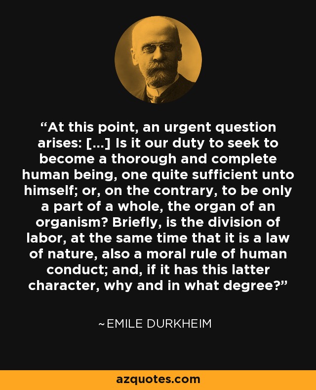 At this point, an urgent question arises: [...] Is it our duty to seek to become a thorough and complete human being, one quite sufficient unto himself; or, on the contrary, to be only a part of a whole, the organ of an organism? Briefly, is the division of labor, at the same time that it is a law of nature, also a moral rule of human conduct; and, if it has this latter character, why and in what degree? - Emile Durkheim