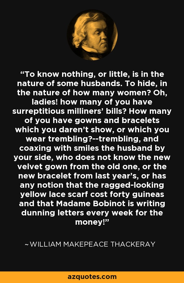 To know nothing, or little, is in the nature of some husbands. To hide, in the nature of how many women? Oh, ladies! how many of you have surreptitious milliners' bills? How many of you have gowns and bracelets which you daren't show, or which you wear trembling?--trembling, and coaxing with smiles the husband by your side, who does not know the new velvet gown from the old one, or the new bracelet from last year's, or has any notion that the ragged-looking yellow lace scarf cost forty guineas and that Madame Bobinot is writing dunning letters every week for the money! - William Makepeace Thackeray