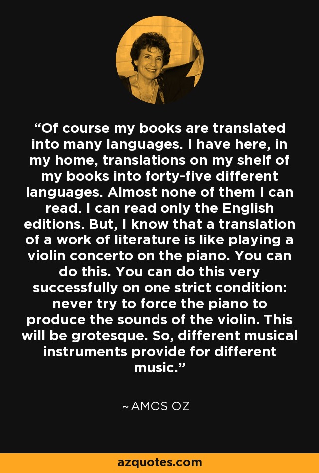 Of course my books are translated into many languages. I have here, in my home, translations on my shelf of my books into forty-five different languages. Almost none of them I can read. I can read only the English editions. But, I know that a translation of a work of literature is like playing a violin concerto on the piano. You can do this. You can do this very successfully on one strict condition: never try to force the piano to produce the sounds of the violin. This will be grotesque. So, different musical instruments provide for different music. - Amos Oz