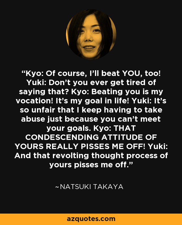 Kyo: Of course, I'll beat YOU, too! Yuki: Don't you ever get tired of saying that? Kyo: Beating you is my vocation! It's my goal in life! Yuki: It's so unfair that I keep having to take abuse just because you can't meet your goals. Kyo: THAT CONDESCENDING ATTITUDE OF YOURS REALLY PISSES ME OFF! Yuki: And that revolting thought process of yours pisses me off. - Natsuki Takaya