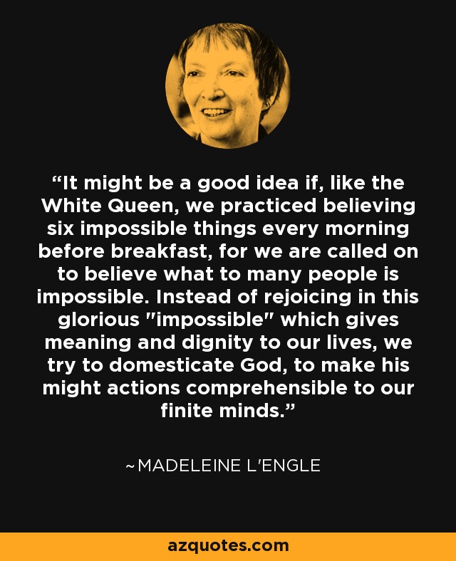 It might be a good idea if, like the White Queen, we practiced believing six impossible things every morning before breakfast, for we are called on to believe what to many people is impossible. Instead of rejoicing in this glorious 