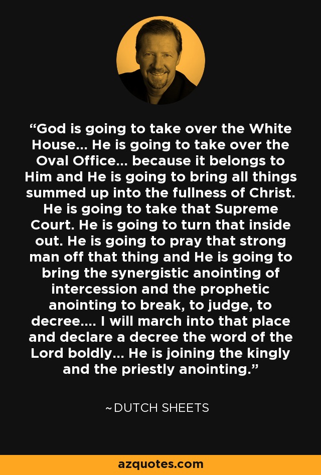 God is going to take over the White House... He is going to take over the Oval Office... because it belongs to Him and He is going to bring all things summed up into the fullness of Christ. He is going to take that Supreme Court. He is going to turn that inside out. He is going to pray that strong man off that thing and He is going to bring the synergistic anointing of intercession and the prophetic anointing to break, to judge, to decree.... I will march into that place and declare a decree the word of the Lord boldly... He is joining the kingly and the priestly anointing. - Dutch Sheets
