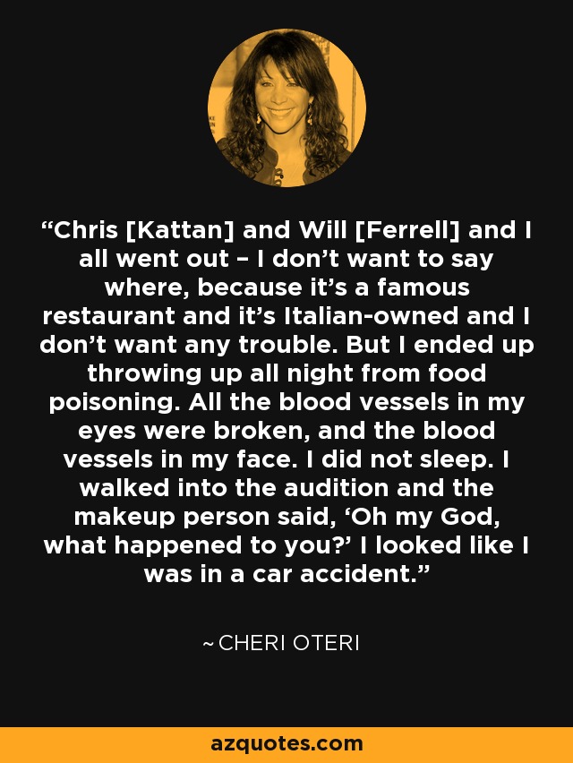 Chris [Kattan] and Will [Ferrell] and I all went out – I don’t want to say where, because it’s a famous restaurant and it’s Italian-owned and I don’t want any trouble. But I ended up throwing up all night from food poisoning. All the blood vessels in my eyes were broken, and the blood vessels in my face. I did not sleep. I walked into the audition and the makeup person said, ‘Oh my God, what happened to you?’ I looked like I was in a car accident. - Cheri Oteri