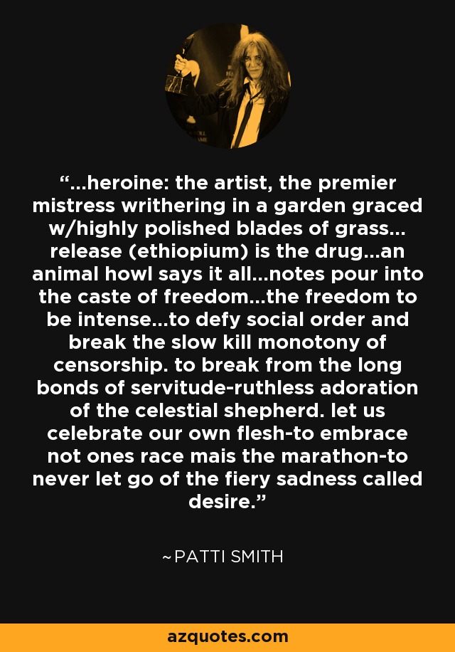 ...heroine: the artist, the premier mistress writhering in a garden graced w/highly polished blades of grass... release (ethiopium) is the drug...an animal howl says it all...notes pour into the caste of freedom...the freedom to be intense...to defy social order and break the slow kill monotony of censorship. to break from the long bonds of servitude-ruthless adoration of the celestial shepherd. let us celebrate our own flesh-to embrace not ones race mais the marathon-to never let go of the fiery sadness called desire. - Patti Smith