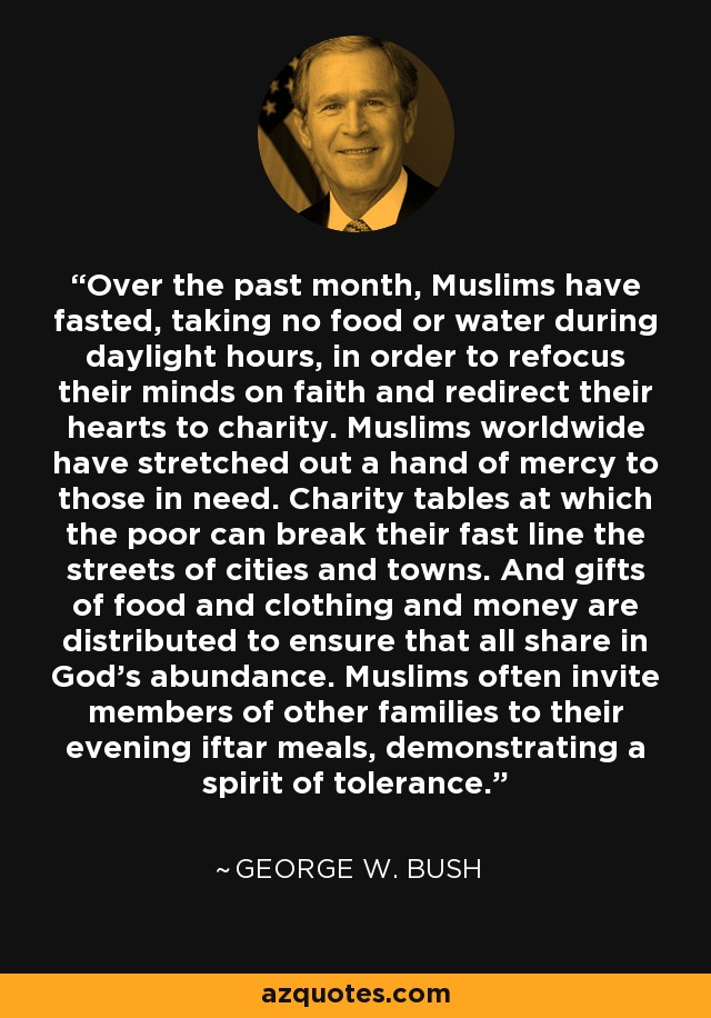 Over the past month, Muslims have fasted, taking no food or water during daylight hours, in order to refocus their minds on faith and redirect their hearts to charity. Muslims worldwide have stretched out a hand of mercy to those in need. Charity tables at which the poor can break their fast line the streets of cities and towns. And gifts of food and clothing and money are distributed to ensure that all share in God's abundance. Muslims often invite members of other families to their evening iftar meals, demonstrating a spirit of tolerance. - George W. Bush
