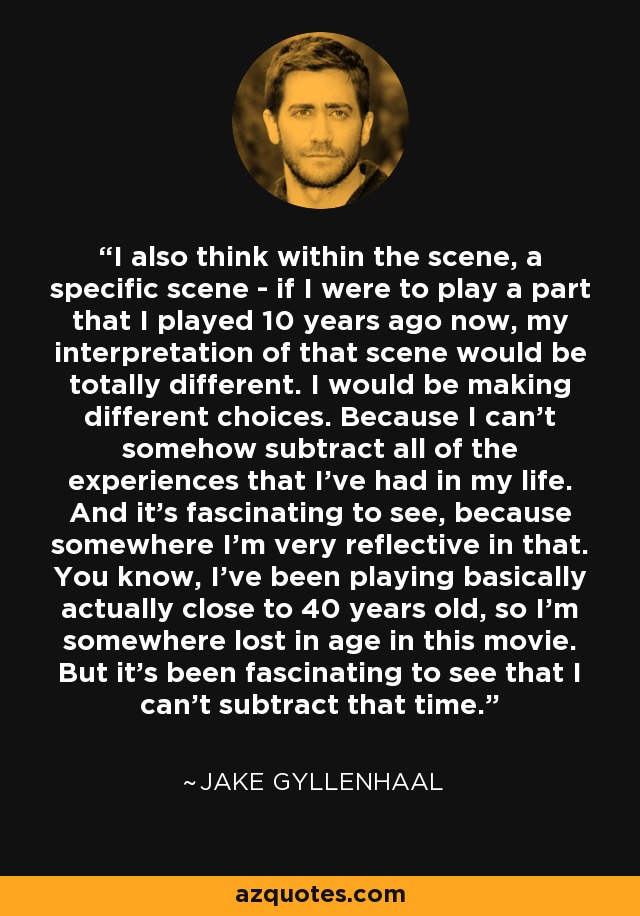 I also think within the scene, a specific scene - if I were to play a part that I played 10 years ago now, my interpretation of that scene would be totally different. I would be making different choices. Because I can't somehow subtract all of the experiences that I've had in my life. And it's fascinating to see, because somewhere I'm very reflective in that. You know, I've been playing basically actually close to 40 years old, so I'm somewhere lost in age in this movie. But it's been fascinating to see that I can't subtract that time. - Jake Gyllenhaal