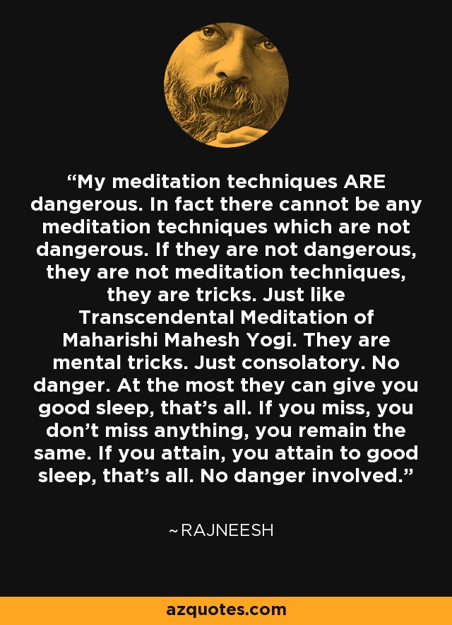 My meditation techniques ARE dangerous. In fact there cannot be any meditation techniques which are not dangerous. If they are not dangerous, they are not meditation techniques, they are tricks. Just like Transcendental Meditation of Maharishi Mahesh Yogi. They are mental tricks. Just consolatory. No danger. At the most they can give you good sleep, that's all. If you miss, you don't miss anything, you remain the same. If you attain, you attain to good sleep, that's all. No danger involved. - Rajneesh