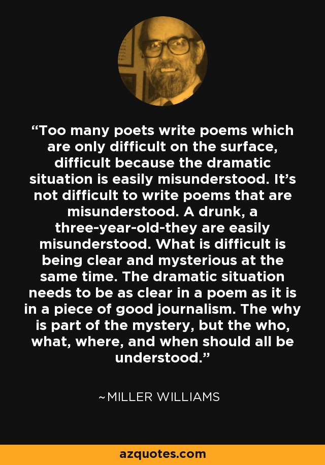 Too many poets write poems which are only difficult on the surface, difficult because the dramatic situation is easily misunderstood. It's not difficult to write poems that are misunderstood. A drunk, a three-year-old-they are easily misunderstood. What is difficult is being clear and mysterious at the same time. The dramatic situation needs to be as clear in a poem as it is in a piece of good journalism. The why is part of the mystery, but the who, what, where, and when should all be understood. - Miller Williams