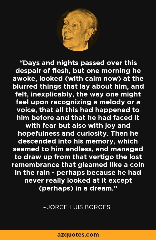 Days and nights passed over this despair of flesh, but one morning he awoke, looked (with calm now) at the blurred things that lay about him, and felt, inexplicably, the way one might feel upon recognizing a melody or a voice, that all this had happened to him before and that he had faced it with fear but also with joy and hopefulness and curiosity. Then he descended into his memory, which seemed to him endless, and managed to draw up from that vertigo the lost remembrance that gleamed like a coin in the rain - perhaps because he had never really looked at it except (perhaps) in a dream. - Jorge Luis Borges