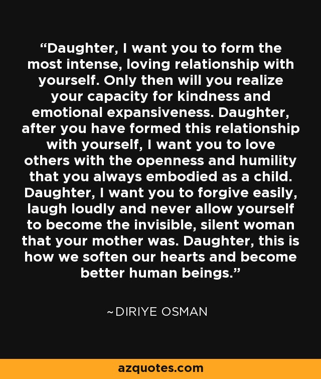 Daughter, I want you to form the most intense, loving relationship with yourself. Only then will you realize your capacity for kindness and emotional expansiveness. Daughter, after you have formed this relationship with yourself, I want you to love others with the openness and humility that you always embodied as a child. Daughter, I want you to forgive easily, laugh loudly and never allow yourself to become the invisible, silent woman that your mother was. Daughter, this is how we soften our hearts and become better human beings. - Diriye Osman