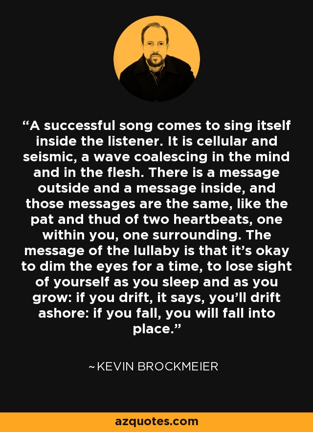 A successful song comes to sing itself inside the listener. It is cellular and seismic, a wave coalescing in the mind and in the flesh. There is a message outside and a message inside, and those messages are the same, like the pat and thud of two heartbeats, one within you, one surrounding. The message of the lullaby is that it’s okay to dim the eyes for a time, to lose sight of yourself as you sleep and as you grow: if you drift, it says, you’ll drift ashore: if you fall, you will fall into place. - Kevin Brockmeier