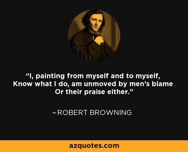 I, painting from myself and to myself, Know what I do, am unmoved by men's blame Or their praise either. - Robert Browning