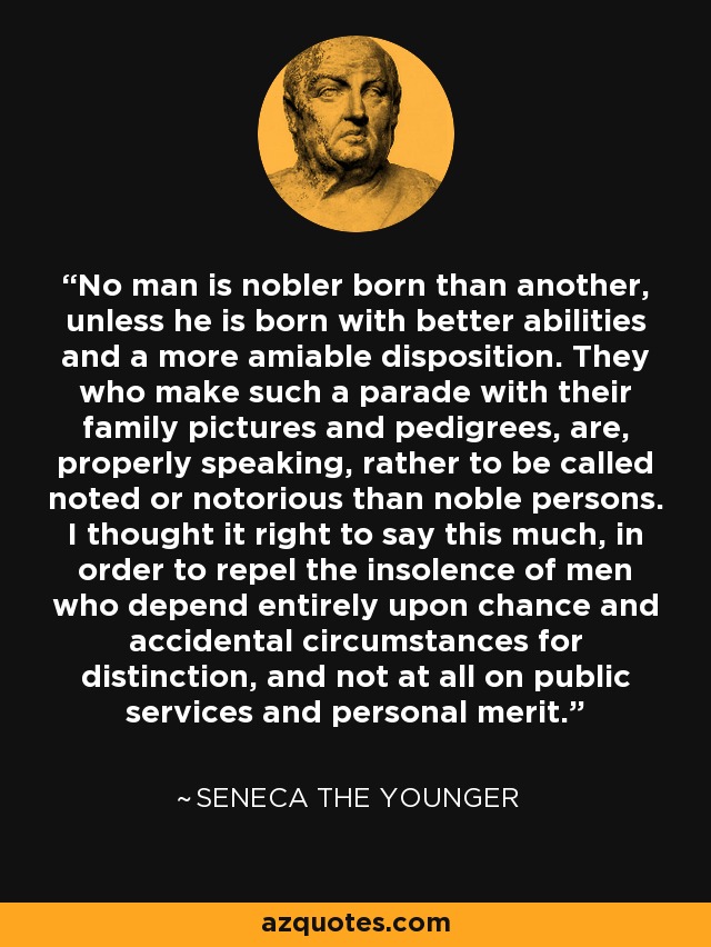 No man is nobler born than another, unless he is born with better abilities and a more amiable disposition. They who make such a parade with their family pictures and pedigrees, are, properly speaking, rather to be called noted or notorious than noble persons. I thought it right to say this much, in order to repel the insolence of men who depend entirely upon chance and accidental circumstances for distinction, and not at all on public services and personal merit. - Seneca the Younger