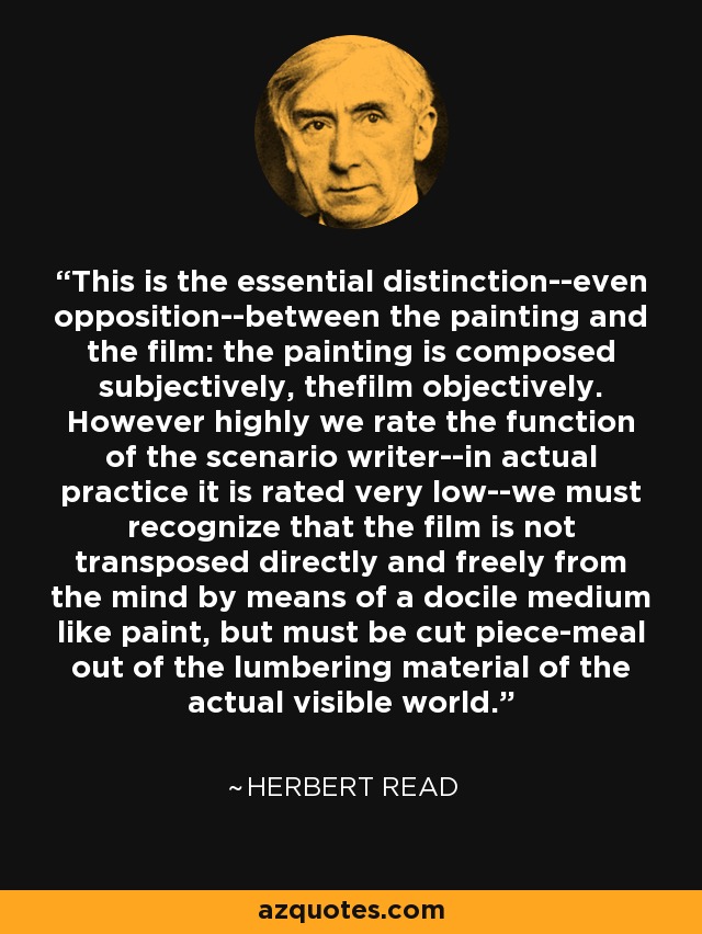 This is the essential distinction--even opposition--between the painting and the film: the painting is composed subjectively, thefilm objectively. However highly we rate the function of the scenario writer--in actual practice it is rated very low--we must recognize that the film is not transposed directly and freely from the mind by means of a docile medium like paint, but must be cut piece-meal out of the lumbering material of the actual visible world. - Herbert Read