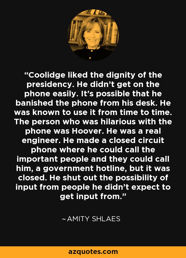 Coolidge liked the dignity of the presidency. He didn't get on the phone easily. It's possible that he banished the phone from his desk. He was known to use it from time to time. The person who was hilarious with the phone was Hoover. He was a real engineer. He made a closed circuit phone where he could call the important people and they could call him, a government hotline, but it was closed. He shut out the possibility of input from people he didn't expect to get input from. - Amity Shlaes