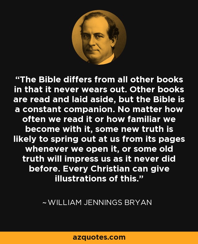 The Bible differs from all other books in that it never wears out. Other books are read and laid aside, but the Bible is a constant companion. No matter how often we read it or how familiar we become with it, some new truth is likely to spring out at us from its pages whenever we open it, or some old truth will impress us as it never did before. Every Christian can give illustrations of this. - William Jennings Bryan