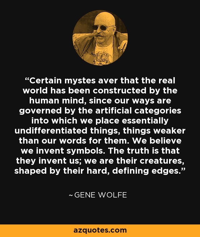 Certain mystes aver that the real world has been constructed by the human mind, since our ways are governed by the artificial categories into which we place essentially undifferentiated things, things weaker than our words for them. We believe we invent symbols. The truth is that they invent us; we are their creatures, shaped by their hard, defining edges. - Gene Wolfe