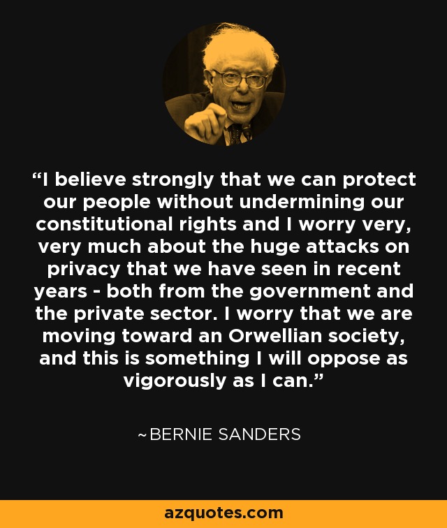 I believe strongly that we can protect our people without undermining our constitutional rights and I worry very, very much about the huge attacks on privacy that we have seen in recent years - both from the government and the private sector. I worry that we are moving toward an Orwellian society, and this is something I will oppose as vigorously as I can. - Bernie Sanders