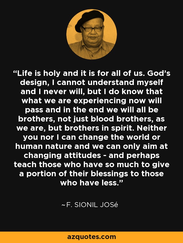 Life is holy and it is for all of us. God's design, I cannot understand myself and I never will, but I do know that what we are experiencing now will pass and in the end we will all be brothers, not just blood brothers, as we are, but brothers in spirit. Neither you nor I can change the world or human nature and we can only aim at changing attitudes - and perhaps teach those who have so much to give a portion of their blessings to those who have less. - F. Sionil José