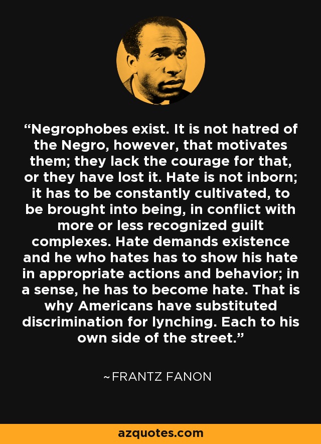 Negrophobes exist. It is not hatred of the Negro, however, that motivates them; they lack the courage for that, or they have lost it. Hate is not inborn; it has to be constantly cultivated, to be brought into being, in conflict with more or less recognized guilt complexes. Hate demands existence and he who hates has to show his hate in appropriate actions and behavior; in a sense, he has to become hate. That is why Americans have substituted discrimination for lynching. Each to his own side of the street. - Frantz Fanon