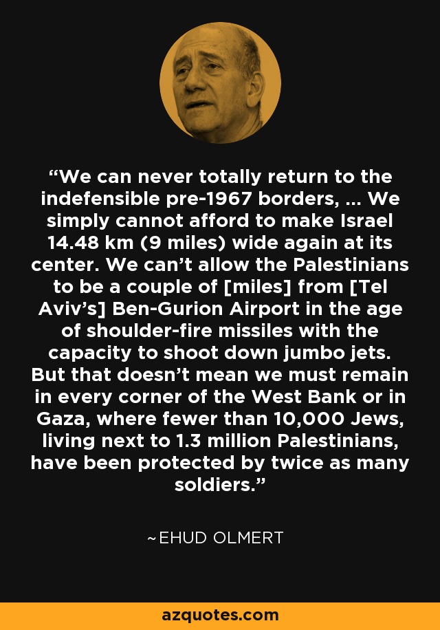 We can never totally return to the indefensible pre-1967 borders, ... We simply cannot afford to make Israel 14.48 km (9 miles) wide again at its center. We can't allow the Palestinians to be a couple of [miles] from [Tel Aviv's] Ben-Gurion Airport in the age of shoulder-fire missiles with the capacity to shoot down jumbo jets. But that doesn't mean we must remain in every corner of the West Bank or in Gaza, where fewer than 10,000 Jews, living next to 1.3 million Palestinians, have been protected by twice as many soldiers. - Ehud Olmert