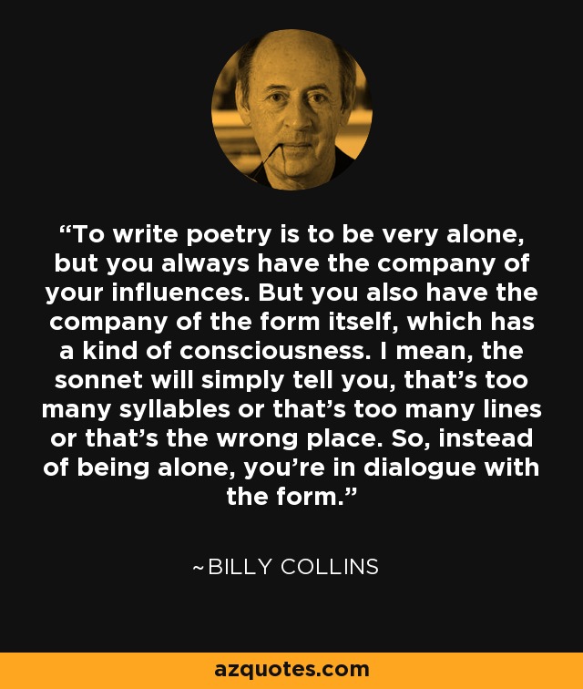 To write poetry is to be very alone, but you always have the company of your influences. But you also have the company of the form itself, which has a kind of consciousness. I mean, the sonnet will simply tell you, that's too many syllables or that's too many lines or that's the wrong place. So, instead of being alone, you're in dialogue with the form. - Billy Collins