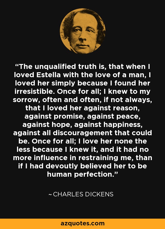 The unqualified truth is, that when I loved Estella with the love of a man, I loved her simply because I found her irresistible. Once for all; I knew to my sorrow, often and often, if not always, that I loved her against reason, against promise, against peace, against hope, against happiness, against all discouragement that could be. Once for all; I love her none the less because I knew it, and it had no more influence in restraining me, than if I had devoutly believed her to be human perfection. - Charles Dickens