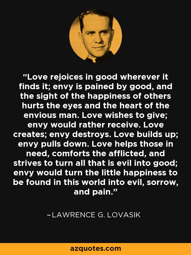 Love rejoices in good wherever it finds it; envy is pained by good, and the sight of the happiness of others hurts the eyes and the heart of the envious man. Love wishes to give; envy would rather receive. Love creates; envy destroys. Love builds up; envy pulls down. Love helps those in need, comforts the afflicted, and strives to turn all that is evil into good; envy would turn the little happiness to be found in this world into evil, sorrow, and pain. - Lawrence G. Lovasik