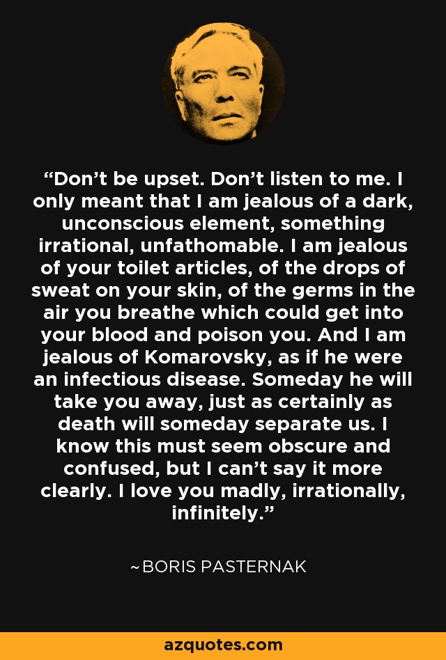 Don't be upset. Don't listen to me. I only meant that I am jealous of a dark, unconscious element, something irrational, unfathomable. I am jealous of your toilet articles, of the drops of sweat on your skin, of the germs in the air you breathe which could get into your blood and poison you. And I am jealous of Komarovsky, as if he were an infectious disease. Someday he will take you away, just as certainly as death will someday separate us. I know this must seem obscure and confused, but I can't say it more clearly. I love you madly, irrationally, infinitely. - Boris Pasternak