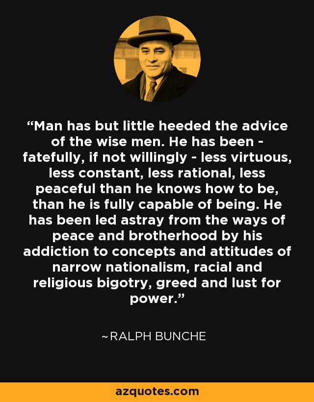 Man has but little heeded the advice of the wise men. He has been - fatefully, if not willingly - less virtuous, less constant, less rational, less peaceful than he knows how to be, than he is fully capable of being. He has been led astray from the ways of peace and brotherhood by his addiction to concepts and attitudes of narrow nationalism, racial and religious bigotry, greed and lust for power. - Ralph Bunche