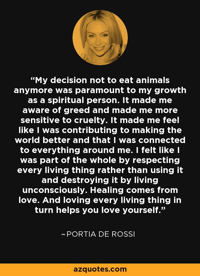 My decision not to eat animals anymore was paramount to my growth as a spiritual person. It made me aware of greed and made me more sensitive to cruelty. It made me feel like I was contributing to making the world better and that I was connected to everything around me. I felt like I was part of the whole by respecting every living thing rather than using it and destroying it by living unconsciously. Healing comes from love. And loving every living thing in turn helps you love yourself. - Portia de Rossi