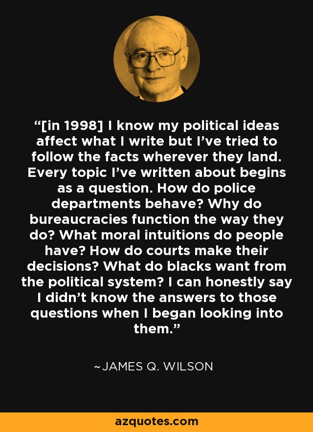 [in 1998] I know my political ideas affect what I write but I've tried to follow the facts wherever they land. Every topic I've written about begins as a question. How do police departments behave? Why do bureaucracies function the way they do? What moral intuitions do people have? How do courts make their decisions? What do blacks want from the political system? I can honestly say I didn't know the answers to those questions when I began looking into them. - James Q. Wilson