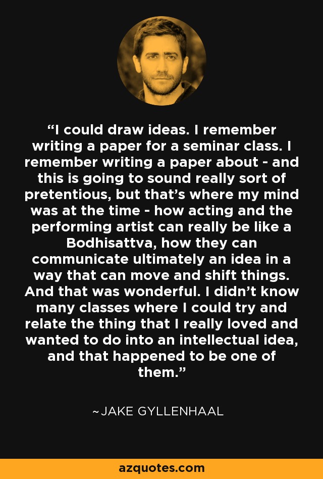 I could draw ideas. I remember writing a paper for a seminar class. I remember writing a paper about - and this is going to sound really sort of pretentious, but that's where my mind was at the time - how acting and the performing artist can really be like a Bodhisattva, how they can communicate ultimately an idea in a way that can move and shift things. And that was wonderful. I didn't know many classes where I could try and relate the thing that I really loved and wanted to do into an intellectual idea, and that happened to be one of them. - Jake Gyllenhaal