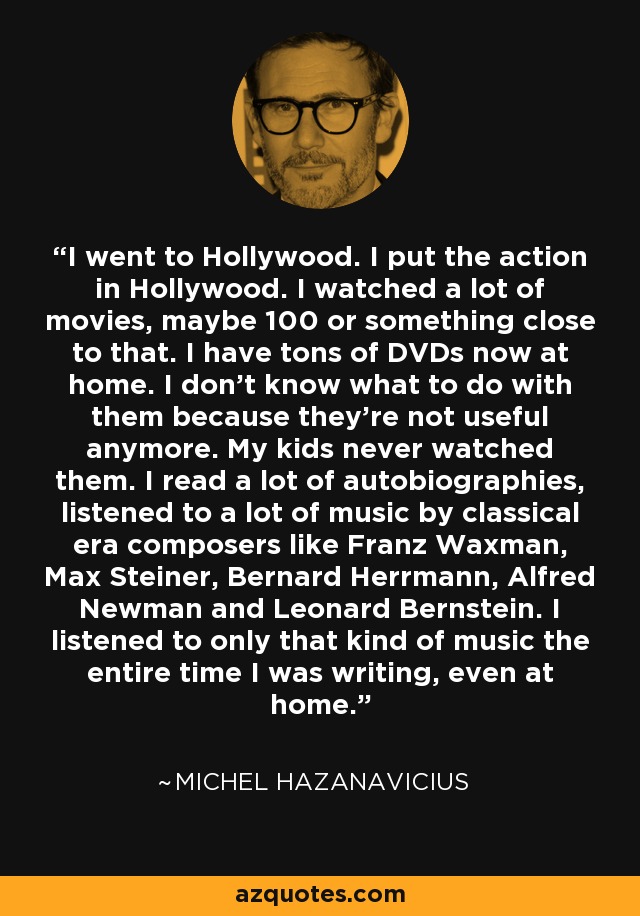 I went to Hollywood. I put the action in Hollywood. I watched a lot of movies, maybe 100 or something close to that. I have tons of DVDs now at home. I don't know what to do with them because they're not useful anymore. My kids never watched them. I read a lot of autobiographies, listened to a lot of music by classical era composers like Franz Waxman, Max Steiner, Bernard Herrmann, Alfred Newman and Leonard Bernstein. I listened to only that kind of music the entire time I was writing, even at home. - Michel Hazanavicius