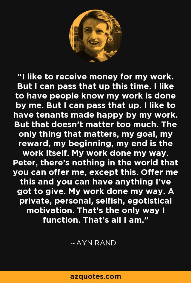 I like to receive money for my work. But I can pass that up this time. I like to have people know my work is done by me. But I can pass that up. I like to have tenants made happy by my work. But that doesn't matter too much. The only thing that matters, my goal, my reward, my beginning, my end is the work itself. My work done my way. Peter, there's nothing in the world that you can offer me, except this. Offer me this and you can have anything I've got to give. My work done my way. A private, personal, selfish, egotistical motivation. That's the only way I function. That's all I am. - Ayn Rand