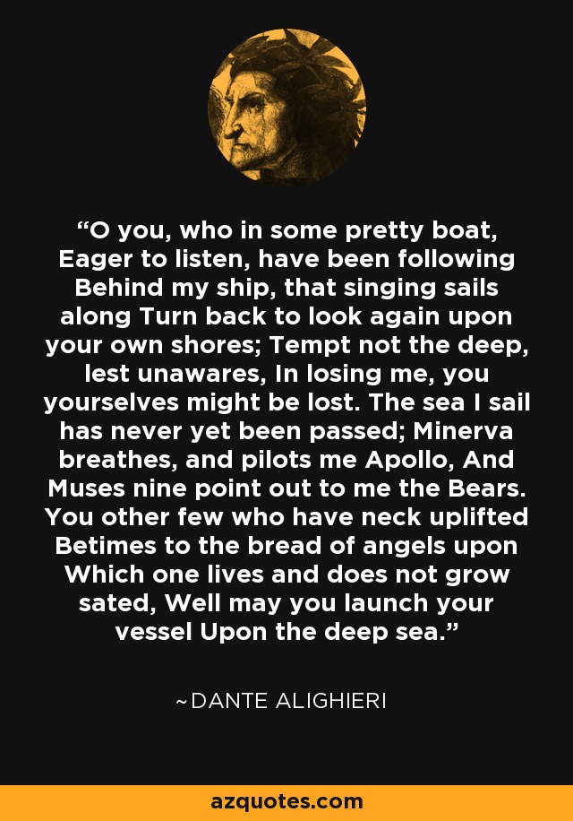 O you, who in some pretty boat, Eager to listen, have been following Behind my ship, that singing sails along Turn back to look again upon your own shores; Tempt not the deep, lest unawares, In losing me, you yourselves might be lost. The sea I sail has never yet been passed; Minerva breathes, and pilots me Apollo, And Muses nine point out to me the Bears. You other few who have neck uplifted Betimes to the bread of angels upon Which one lives and does not grow sated, Well may you launch your vessel Upon the deep sea. - Dante Alighieri