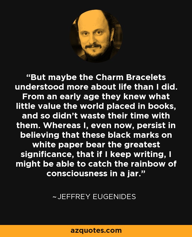 But maybe the Charm Bracelets understood more about life than I did. From an early age they knew what little value the world placed in books, and so didn't waste their time with them. Whereas I, even now, persist in believing that these black marks on white paper bear the greatest significance, that if I keep writing, I might be able to catch the rainbow of consciousness in a jar. - Jeffrey Eugenides